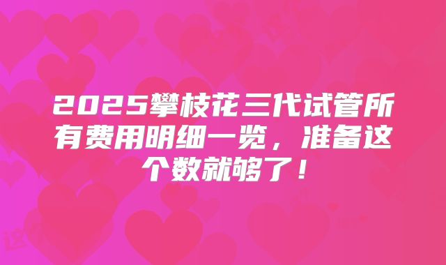 2025攀枝花三代试管所有费用明细一览,准备这个数就够了!
