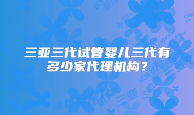 三亚三代试管婴儿三代有多少家代理机构？