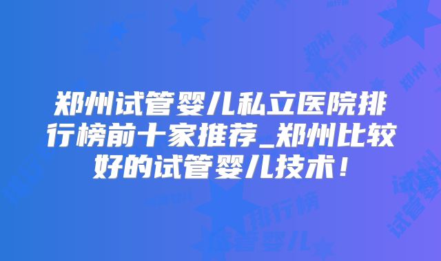 郑州试管婴儿私立医院排行榜前十家推荐_郑州比较好的试管婴儿技术！