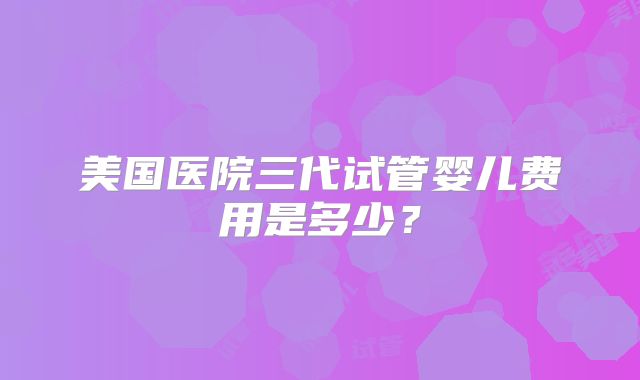 美国医院三代试管婴儿费用是多少？
