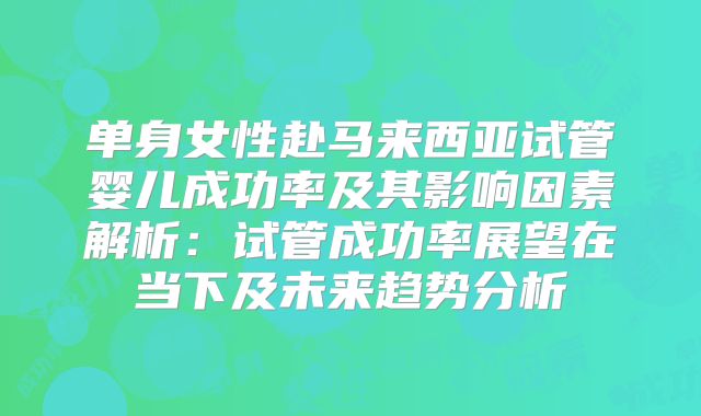 单身女性赴马来西亚试管婴儿成功率及其影响因素解析:试管成功率展望在当下及未来趋势分析