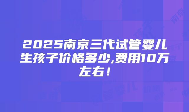 2025南京三代试管婴儿生孩子价格多少,费用10万左右！