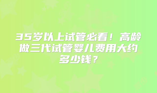 35岁以上试管必看！高龄做三代试管婴儿费用大约多少钱？