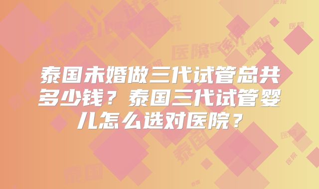 泰国未婚做三代试管总共多少钱？泰国三代试管婴儿怎么选对医院？