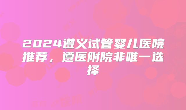 2024遵义试管婴儿医院推荐，遵医附院非唯一选择