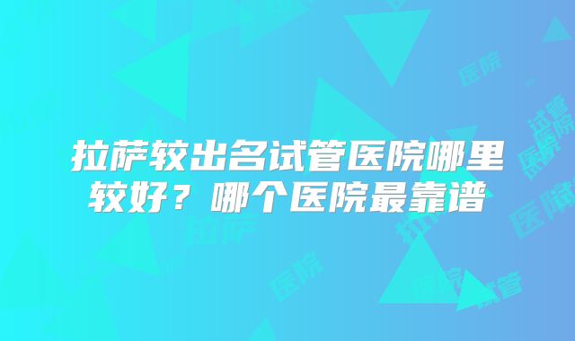 拉萨较出名试管医院哪里较好？哪个医院最靠谱