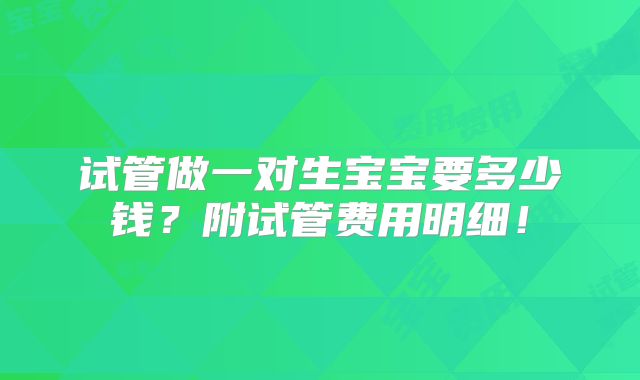 试管做一对生宝宝要多少钱？附试管费用明细！