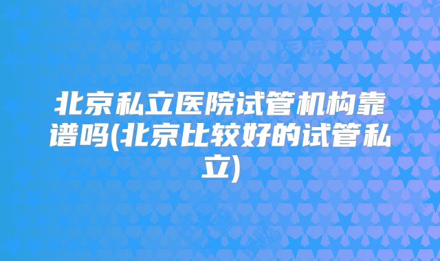 北京私立医院试管机构靠谱吗(北京比较好的试管私立)