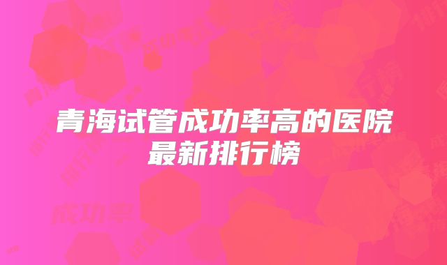青海试管成功率高的医院最新排行榜