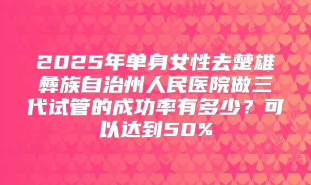 2025年单身女性去楚雄彝族自治州人民医院做三代试管的成功率有多少？可以达到50%
