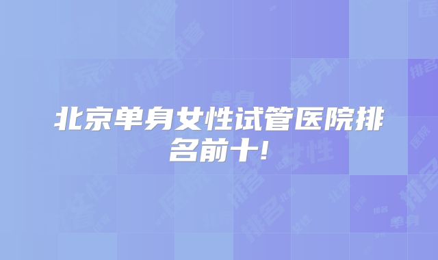 北京单身女性试管医院排名前十!
