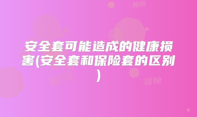 安全套可能造成的健康损害(安全套和保险套的区别)