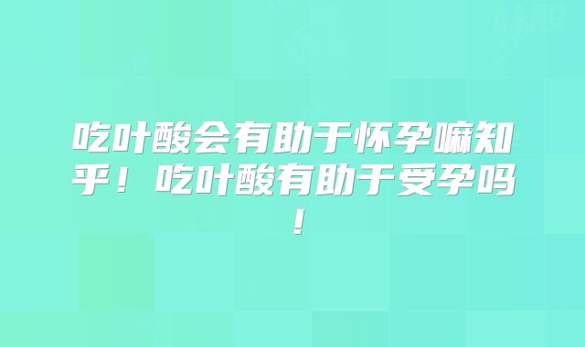 吃叶酸会有助于怀孕嘛知乎！吃叶酸有助于受孕吗！