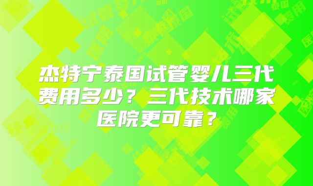 杰特宁泰国试管婴儿三代费用多少？三代技术哪家医院更可靠？