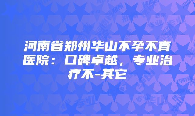 河南省郑州华山不孕不育医院：口碑卓越，专业治疗不-其它