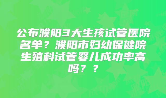 公布濮阳3大生孩试管医院名单？濮阳市妇幼保健院生殖科试管婴儿成功率高吗？？