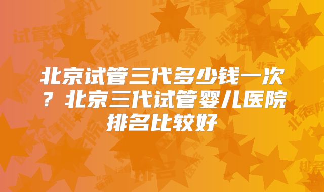 北京试管三代多少钱一次？北京三代试管婴儿医院排名比较好