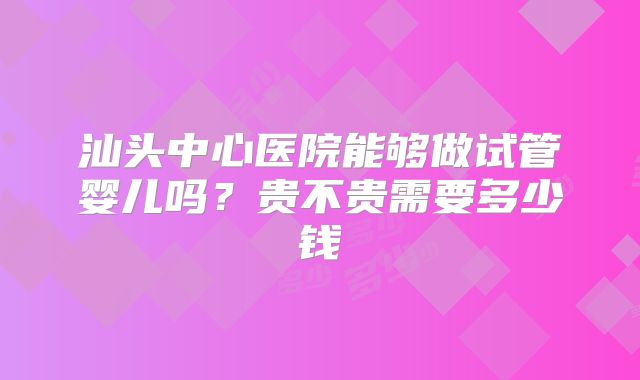 汕头中心医院能够做试管婴儿吗?贵不贵需要多少钱