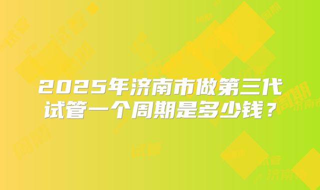2025年济南市做第三代试管一个周期是多少钱？