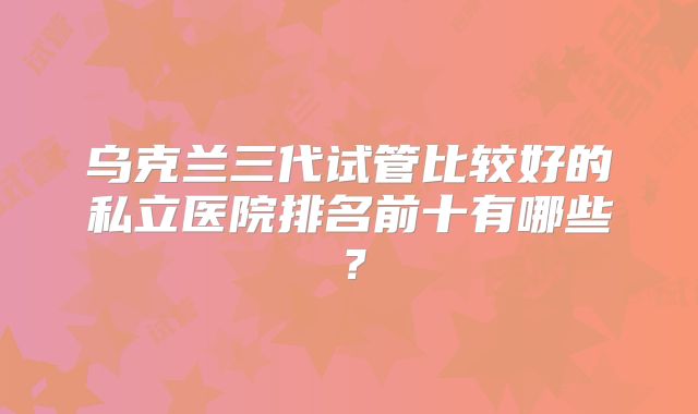 乌克兰三代试管比较好的私立医院排名前十有哪些?