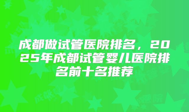 成都做试管医院排名,2025年成都试管婴儿医院排名前十名推荐
