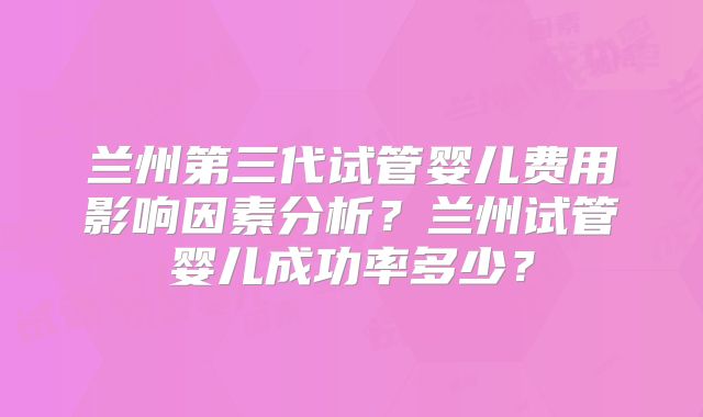 兰州第三代试管婴儿费用影响因素分析?兰州试管婴儿成功率多少?