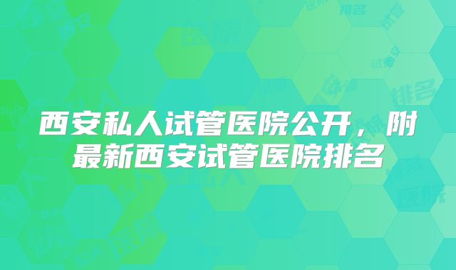 西安私人试管医院公开，附最新西安试管医院排名