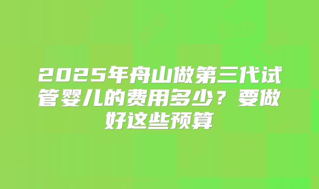 2025年舟山做第三代试管婴儿的费用多少？要做好这些预算