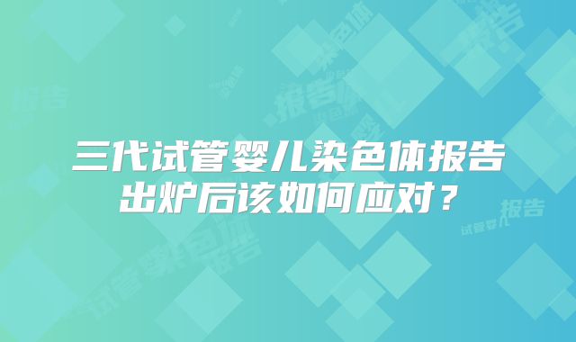 三代试管婴儿染色体报告出炉后该如何应对？