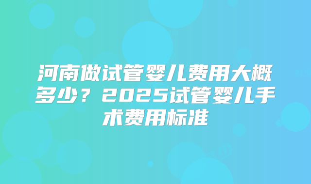 河南做试管婴儿费用大概多少？2025试管婴儿手术费用标准
