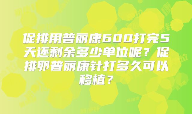 促排用普丽康600打完5天还剩余多少单位呢？促排卵普丽康针打多久可以移植？