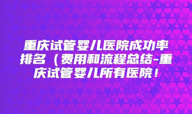 重庆试管婴儿医院成功率排名（费用和流程总结-重庆试管婴儿所有医院！