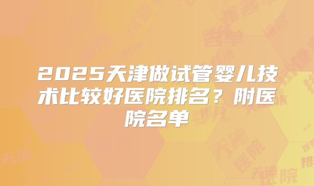 2025天津做试管婴儿技术比较好医院排名？附医院名单