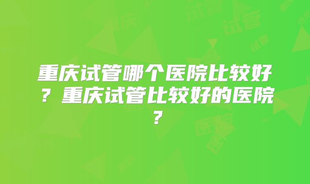 重庆试管哪个医院比较好?重庆试管比较好的医院?
