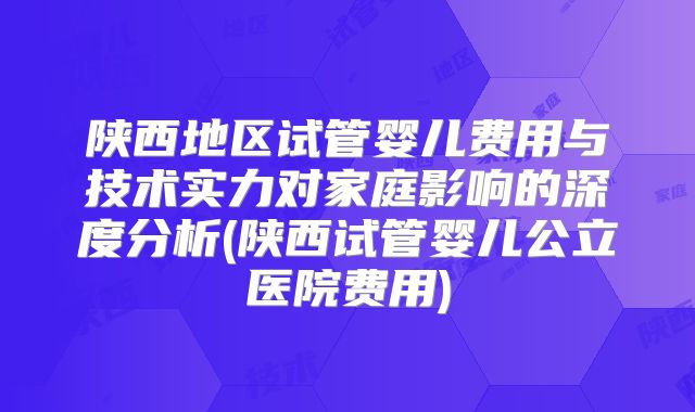 陕西地区试管婴儿费用与技术实力对家庭影响的深度分析(陕西试管婴儿公立医院费用)