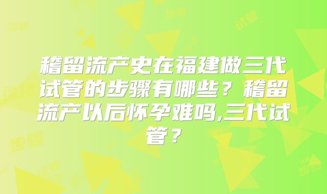 稽留流产史在福建做三代试管的步骤有哪些？稽留流产以后怀孕难吗,三代试管？