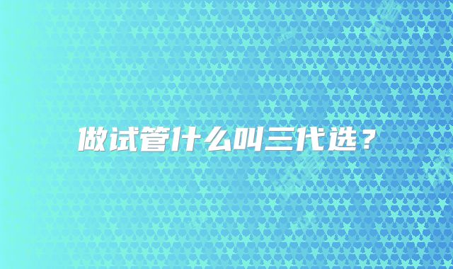 做试管什么叫三代选？