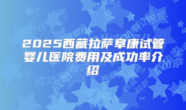 2025西藏拉萨阜康试管婴儿医院费用及成功率介绍