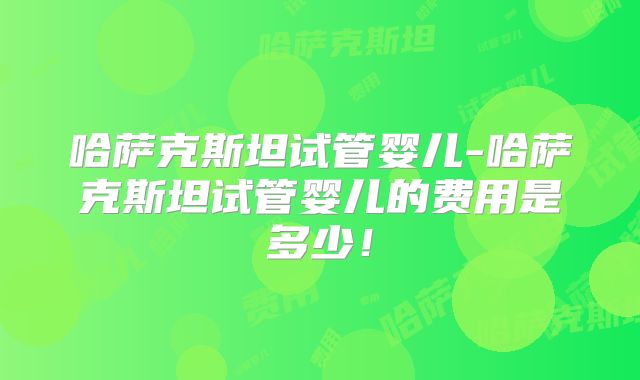 哈萨克斯坦试管婴儿-哈萨克斯坦试管婴儿的费用是多少！