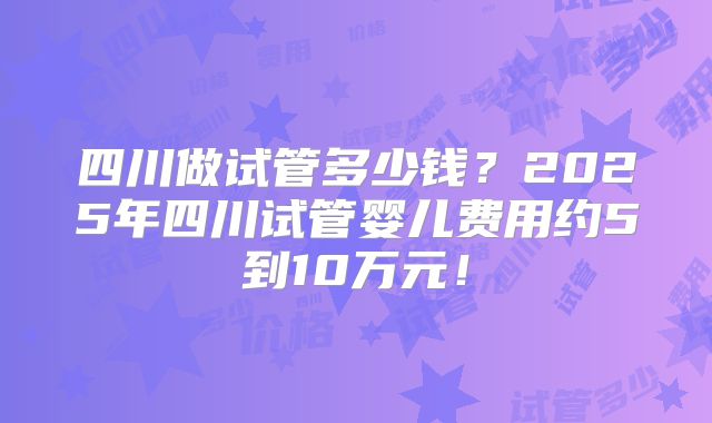 四川做试管多少钱？2025年四川试管婴儿费用约5到10万元！