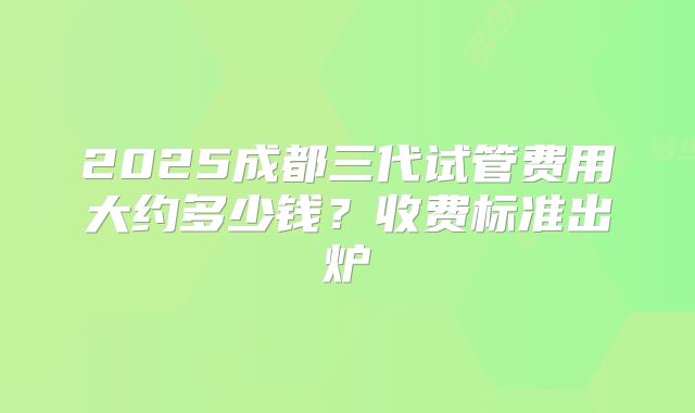 2025成都三代试管费用大约多少钱？收费标准出炉