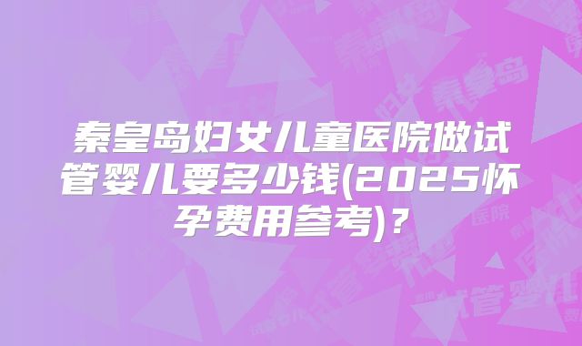 秦皇岛妇女儿童医院做试管婴儿要多少钱(2025怀孕费用参考)？