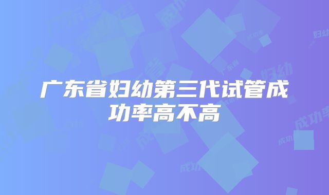 广东省妇幼第三代试管成功率高不高
