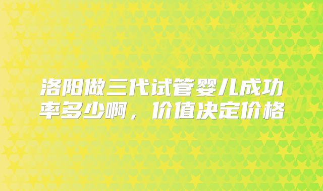 洛阳做三代试管婴儿成功率多少啊，价值决定价格