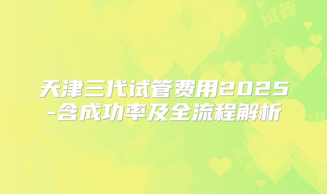 天津三代试管费用2025-含成功率及全流程解析