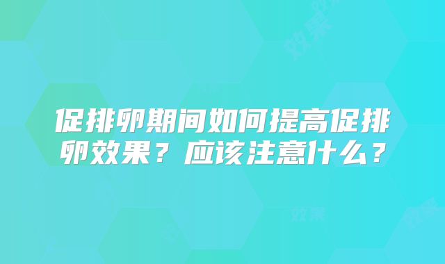 促排卵期间如何提高促排卵效果？应该注意什么？