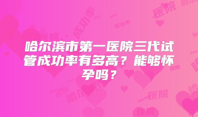 哈尔滨市第一医院三代试管成功率有多高?能够怀孕吗?