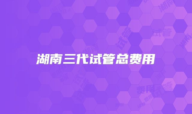 湖南三代试管总费用