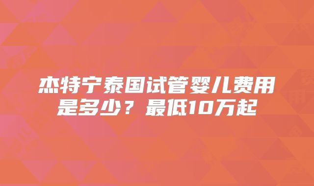 杰特宁泰国试管婴儿费用是多少?最低10万起
