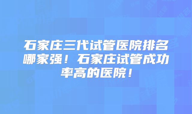 石家庄三代试管医院排名哪家强！石家庄试管成功率高的医院！
